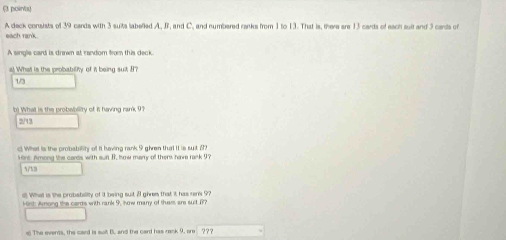 A deck consists of 39 cards with 3 suits labelied A, B, and C and numbered ranks from 1 to 13. That is, there are 13 cards of each suit and 3 cards of
each rank.
A single card is drawn at random from this deck.
a) What is the probability of it being suit B?
1/3
b) What is the probability of it having rank 9?
2/13
c) What is the probability of it having rank 9 given that it is suit B?
Hint: Among the cards with suit B, how many of them have rank 9?
1/13
d) What is the probability of it being suit B given that it has rank 9?
Hint: Anong the cards with rank 9, how many of them are suit B?
e) The events, the card is suit B, and the card has rank 9, are ???