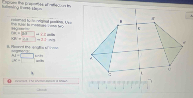 Explore the properties of reflection by
following these steps.
returned to its original position. Use
the ruler to measure these two
segments:
BK=2.3Rightarrow 2.2units
KB'=2.3Rightarrow 2.2units
6. Record the lengths of these
segments:
AJ=□ units
JA'=□ units
Incorrect. The correct answer is shown.
Check
1 2 3 4 0 7