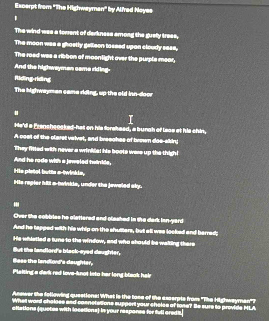 Excerpt from "The Highwayman" by Alfred Noyse 
1 
The wind was a torrent of darkness among the gusty trees, 
The moon was a ghostly galleon tossed upon cloudy sess, 
The road was a ribbon of moonlight over the purple moor, 
And the highwayman came riding- 
Riding-riding 
The highwayman came riding, up the old inn-door 
. 
He'd a Franchoooked-hat on his forshead, a bunch of lace at his chin, 
A coat of the claret valvet, and breeches of brown doe-skin; 
They fitted with never a wrinkle: his boots were up the thigh! 
And he rode with a jeweled twinkle, 
His pistol butts a-twinkle, 
His repier hilt a-twinkle, under the jeweled sky. 
. 
Over the cobbles he clattered and clashed in the dark inn-yard 
And he tapped with his whip on the shutters, but all was looked and barred; 
He whietled a tune to the window, and who should be waiting there 
But the landlord's black-eyed daughter, 
Bess the landlord's deughter, 
Plaiting a dark red love-knot into her long black hair 
Answer the following questions: What is the tone of the excerpts from 'The Highwsyman'? 
What word cholces and connotations support your choice of tone? Be sure to provide MLA 
citations (quotes with locations) in your response for full credit.