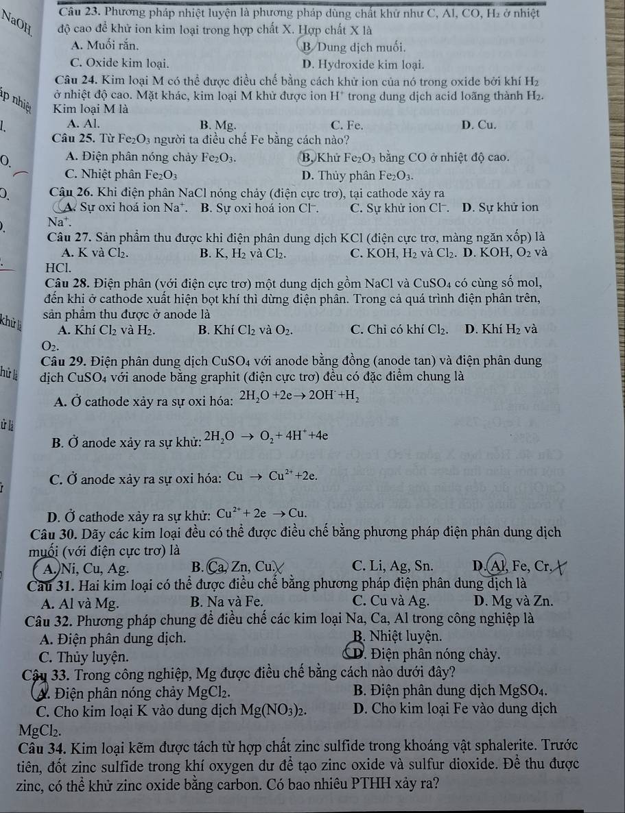 Phương pháp nhiệt luyện là phương pháp dùng chất khữ như C, Al, CO, H2 ở nhiệt
NaOH độ cao để khử ion kim loại trong hợp chất X. Hợp chất X là
A. Muối rắn, B Dung địch muối.
C. Oxide kim loại. D. Hydroxide kim loại.
Câu 24. Kim loại M có thể được điều chế bằng cách khử ion của nó trong oxide bởi khí H_2
ở nhiệt độ cao. Mặt khác, kim loại M khử được ion I I^+ trong dung dịch acid loãng thành H_2.
nhiệ Kim loại M là
A. Al. B. Mg. C. Fe. D. Cu.
Câu 25. Từ Fe_2O_3 người ta điều chế Fe bằng cách nào?
0 A. Điện phân nóng chảy Fe_2O_3. B, Khử Fe_2O_3 bằng CO ở nhiệt độ cao.
C. Nhiệt phân Fez O_3 D. Thủy phân Fe_2O_3.
0 Câu 26. Khi điện phân N aCl nóng chảy (điện cực trơ), tại cathode xảy ra
A Sự oxi hoá ion Na^+ B. Sự oxi hoá ion Cl . C. Sự khử ion Cl . D. Sự khử ion
) Na†.
Câu 27. Sản phẩm thu được khi điện phân dung dịch KCl (điện cực trơ, màng ngăn xốp) là
A. K và Cl₂. B. K,H_2 v aCl_2. C. KOH,H_2 và Cl_2. D. KOH, O_2 và
HCl.
Câu 28. Điện phân (với điện cực trơ) một dung dịch gồm NaCl và CuSO_4 có cùng số mol,
đến khi ở cathode xuất hiện bọt khí thì dừng điện phân. Trong cả quá trình điện phân trên,
sản phầm thu được ở anode là
khử là
A. Khí Cl_2 và H_2. B. Kh 1 Cl_2 và O_2. C. Chi có khí Cl_2 D. Khí H_2 và
O_2.
Câu 29. Điện phân dung dịch CuSO_4 với anode bằng đồng (anode tan) và điện phân dung
hử là dịch CuSO4 với anode bằng graphit (điện cực trơ) đều có đặc điểm chung là
A. Ở cathode xảy ra sự oxi hóa: 2H_2O+2eto 2OH+H_2
ử là
B. Ở anode xảy ra sự khử: 2H_2Oto O_2+4H^++4e
C. Ở anode xảy ra sự oxi hóa: Cuto Cu^(2+)+2e.
D. Ở cathode xảy ra sự khử: Cu^(2+)+2eto Cu.
Câu 30. Dãy các kỉm loại đều có thể được điều chế bằng phương pháp điện phân dung dịch
muối (với điện cực trơ) là
A.)Ni, Cu, Ag. B. Ca, Zn, Cu. C. Li, Ag, Sn. D. Al, Fe, Cr
Câu 31. Hai kim loại có thể được điều chế băng phương pháp điện phân dung dịch là
A. Al và Mg. B. Na và Fe. C. Cu và Ag. D. Mg và Zn.
Câu 32. Phương pháp chung để điều chế các kim loại Na, Ca, Al trong công nghiệp là
A. Điện phân dung dịch. B. Nhiệt luyện.
C. Thủy luyện. D. Điện phân nóng chảy.
Cậu 33. Trong công nghiệp, Mg được điều chế bằng cách nào dưới đây?
(A. Điện phân nóng chảy MgCl₂.  B. Điện phân dung dịch MgSO₄.
C. Cho kim loại K vào dung dịch Mg(NO_3)_2. D. Cho kim loại Fe vào dung dịch
MgCl₂.
Câu 34. Kim loại kẽm được tách từ hợp chất zinc sulfide trong khoáng vật sphalerite. Trước
tiên, đốt zinc sulfide trong khí oxygen dư để tạo zinc oxide và sulfur dioxide. Để thu được
zinc, có thể khử zinc oxide bằng carbon. Có bao nhiêu PTHH xảy ra?