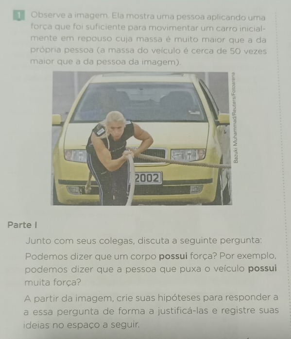 Observe a imagem. Ela mostra uma pessoa aplicando uma 
força que foi suficiente para movimentar um carro inicial- 
mente em repouso cuja massa é muito maior que a da 
própria pessoa (a massa do veículo é cerca de 50 vezes 
maior que a da pessoa da imagem). 
Parte I 
Junto com seus colegas, discuta a seguinte pergunta: 
Podemos dizer que um corpo possui força? Por exemplo, 
podemos dizer que a pessoa que puxa o veículo possui 
muita força? 
A partir da imagem, crie suas hipóteses para responder a 
a essa pergunta de forma a justificá-las e registre suas 
ideias no espaço a seguir.