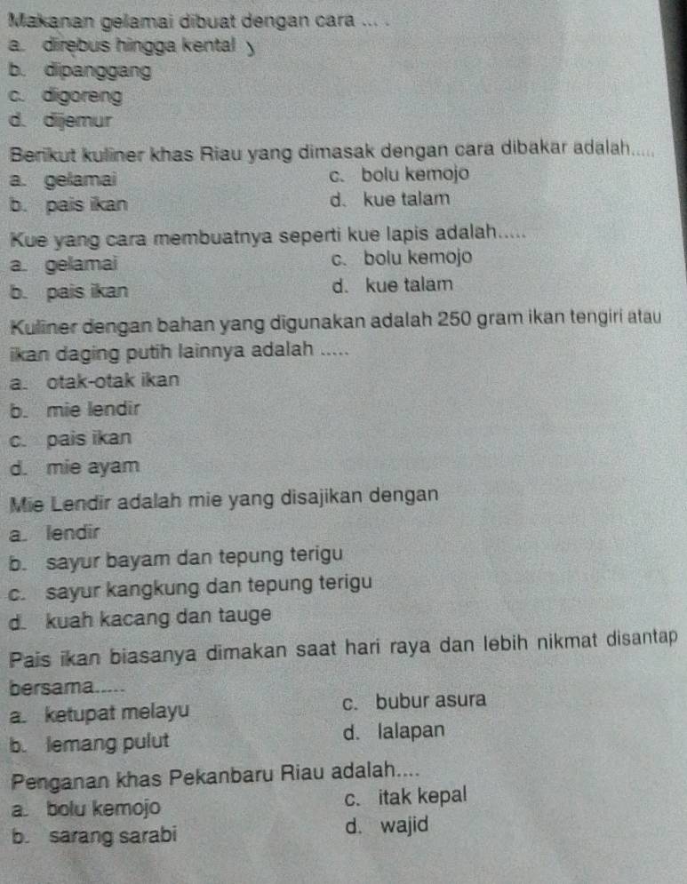 Makanan gelamai dibuat dengan cara ... .
a. direbus hingga kental y
b. dipanggang
c. digoreng
d. dijemur
Berikut kuliner khas Riau yang dimasak dengan cara dibakar adalah.....
a. gelamai c. bolu kemojo
b. pais ikan d. kue talam
Kue yang cara membuatnya seperti kue lapis adalah.....
a. gelamai c. bolu kemojo
b. pais ikan d. kue talam
Kuliner dengan bahan yang digunakan adalah 250 gram ikan tengiri atau
ikan daging putih lainnya adalah .....
a. otak-otak ikan
b. mie lendir
c. pais ikan
d. mie ayam
Mie Lendir adalah mie yang disajikan dengan
a. lendir
b. sayur bayam dan tepung terigu
c. sayur kangkung dan tepung terigu
d. kuah kacang dan tauge
Pais ikan biasanya dimakan saat hari raya dan lebih nikmat disantap
bersama.....
a. ketupat melayu c. bubur asura
b. lemang pulut d. lalapan
Penganan khas Pekanbaru Riau adalah....
a. bolu kemojo c. itak kepal
b. sarang sarabi d. wajid