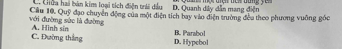 uanh một điện ticn đung y ên
C. Giữa hai bản kim loại tích điện trái dấu D. Quanh dây dẫn mang điện
Câu 10. Quỹ đạo chuyển động của một điện tích bay vào điện trường đều theo phương vuông góc
với đường sức là đường
A. Hình sin
B. Parabol
C. Đường thẳng D. Hypebol
