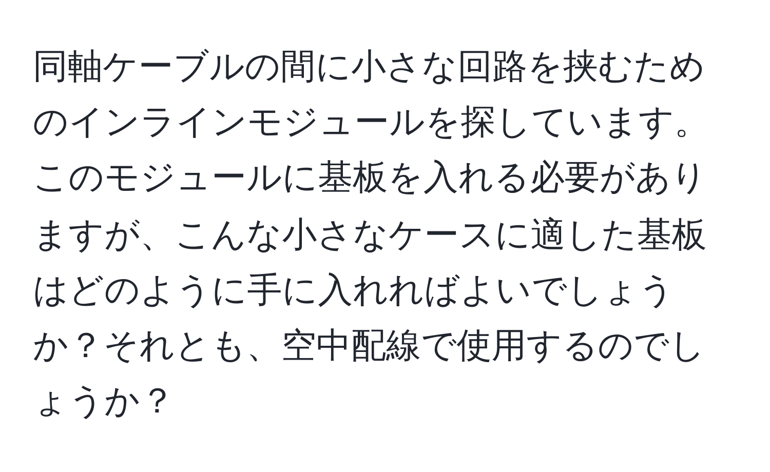 同軸ケーブルの間に小さな回路を挟むためのインラインモジュールを探しています。このモジュールに基板を入れる必要がありますが、こんな小さなケースに適した基板はどのように手に入れればよいでしょうか？それとも、空中配線で使用するのでしょうか？