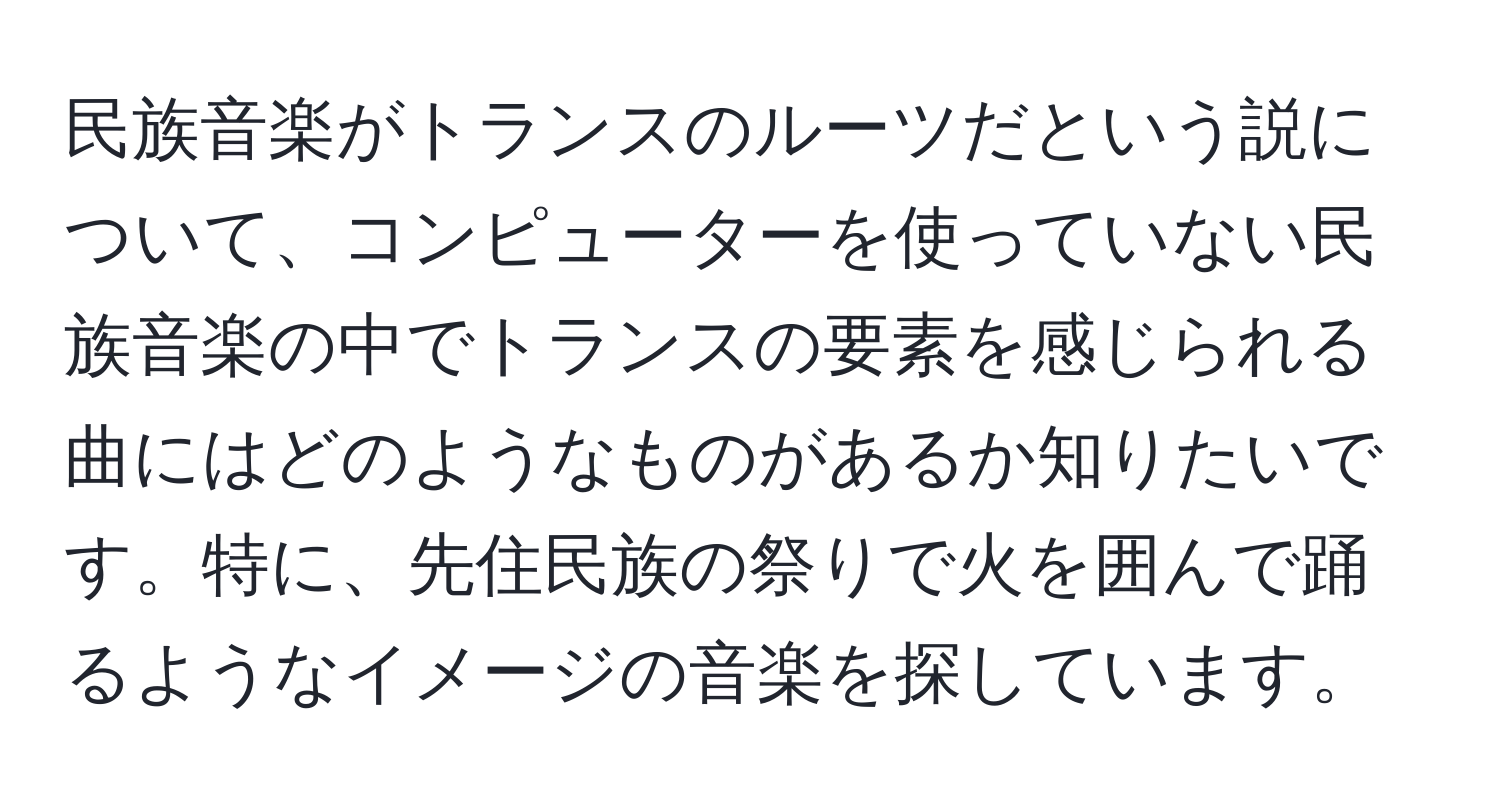 民族音楽がトランスのルーツだという説について、コンピューターを使っていない民族音楽の中でトランスの要素を感じられる曲にはどのようなものがあるか知りたいです。特に、先住民族の祭りで火を囲んで踊るようなイメージの音楽を探しています。