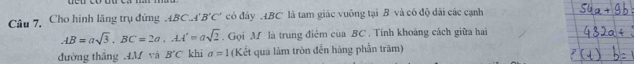 Câu 7, Cho hình lãng trụ đứng 4BC.4 'B'C' có đây ABC là tam giác vuông tại B và có độ dài các cạnh
AB=asqrt(3). BC=2a, AA'=asqrt(2) Gọi M là trung điệm của BC. Tính khoảng cách giữa hai 
đường thắng 4M và B'C khi a=1 (Kết quả làm tròn đến hàng phần trăm)