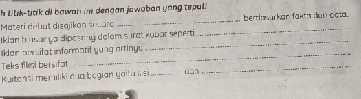 titik-titik di bawah ini dengan jawaban yang tepat! 
Materi debat disajikan secara _berdasarkan fakta dan data. 
Iklan biasanya dipasang dalam surat kabar seperti 
_ 
_ 
Iklan bersifat informatif yang artinya 
_ 
Teks fiksi bersifat 
Kuitansi memiliki dua bagian yaitu sisi _dan 
_