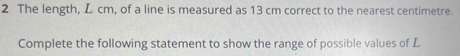 The length, L cm, of a line is measured as 13 cm correct to the nearest centimetre. 
Complete the following statement to show the range of possible values of L