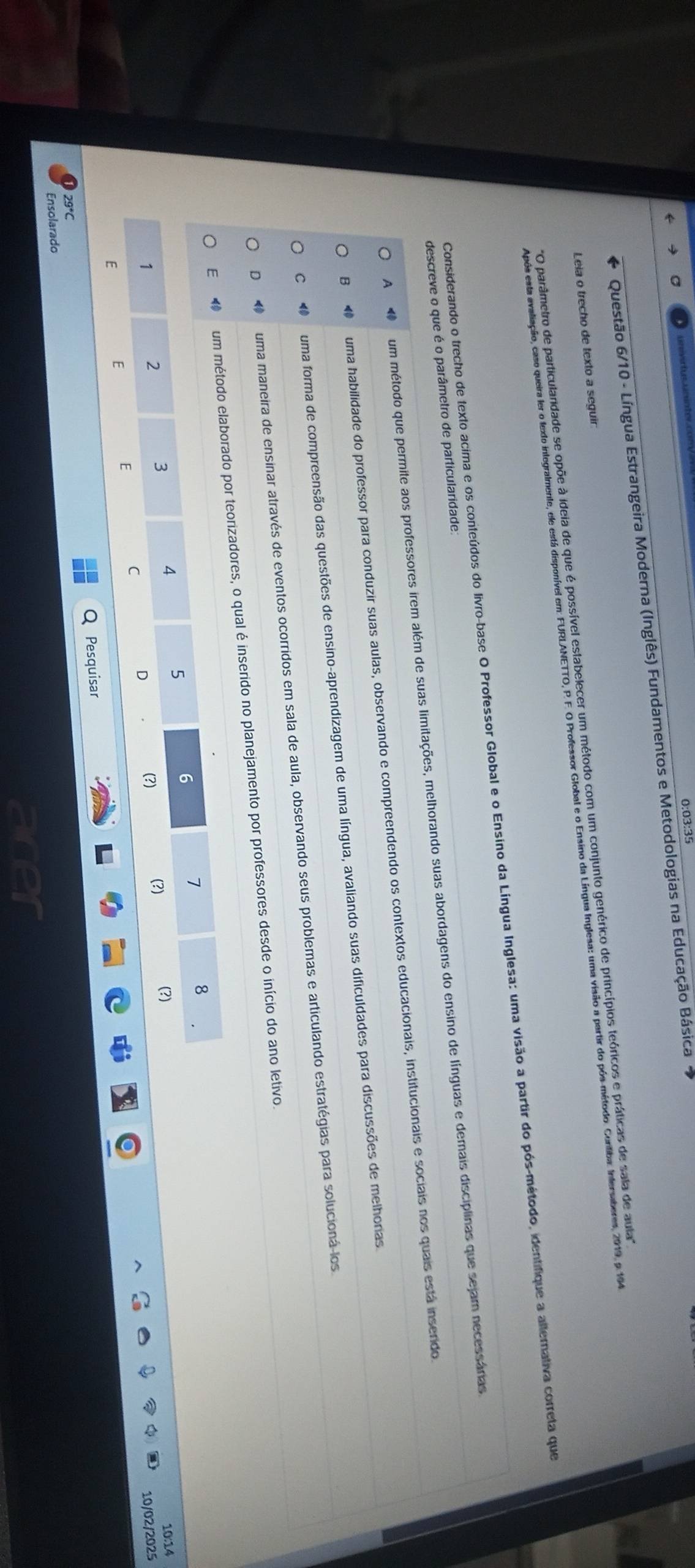 0:03:35
Questão 6/10 - Língua Estrangeira Moderna (Inglês) Fundamentos e Metodologias na Educação Básica 
Leia o trecho de texto a seguir:
'O parâmetro de particularidade se opõe à ideia de que é possível estabelecer um método com um conjunto genérico de princípios teóricos e práticas de sala de aula''
Após esta avaliação, caso queira ler o texto integralmente, ele está disponível em: FURLANETTO, P. F. O Professor Global e o Ensino da Língua Inglesa: uma visão a partir do pós-método. Cuntiba: Intersaberes, 2019, p. 194
Considerando o trecho de texto acima e os conteúdos do livro-base O Professor Global e o Ensino da Língua Inglesa: uma visão a partir do pós-método, identifique a alterativa correta que
descreve o que é o parâmetro de particularidade.
A um método que permite aos professores irem além de suas limitações, melhorando suas abordagens do ensino de línguas e derais disciplinas que sejar necessánas
B uma habilidade do professor para conduzir suas aulas, observando e compreendendo os contextos educacionais, institucionais e sociais nos quais está inserido.
C uma forma de compreensão das questões de ensino-aprendizagem de uma língua, avaliando suas dificuldades para discussões de melhonas
D    uma maneira de ensinar através de eventos ocorridos em sala de aula, observando seus problemas e articulando estratégias para solucioná los
E ⑩ um método elaborado por teorizadores, o qual é inserido no planejamento por professores desde o início do ano letivo.
8
5
6
1
3
4
2 (?) (?)
10:14
1 (?) 10/02/2025
E
C
D
E
E
Q Pesquisar
29*C
Ensolarado