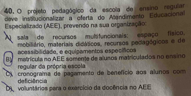 projeto pedagógico da escola de ensino regular
deve institucionalizar a oferta do Atendimento Educacional
Especializado (AEE), prevendo na sua organização:
A sala de recursos multifuncionais: espaço físico,
mobiliário, materiais didáticos, recursos pedagógicos e de
acessibilidade, e equipamentos específicos
B) matrícula no AEE somente de alunos matriculados no ensino
regular da própria escola
) cronograma de pagamento de benefício aos alunos com
deficiência
D voluntários para o exercício da docência no AEE