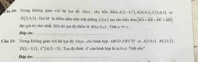 Trong không gian với hệ tọa độ Oxyz, cho bốn điểm A(2;-3;7), B(0;4;1), C(3;0;5) và
D(3;3;3). Gọi M là điểm nằm trên mặt phẳng (O_yz) sao cho biểu thức |vector MA+vector MB+vector MC+vector MD|
đạt giá trị nhỏ nhất. Khi đó tọa độ điểm là M(a;b;c). Tính a+b+c. 
Đáp án:_ 
Câu 21: Trong không gian với hệ tọa độ Oxyz , cho hình hộp ABCD. A'B'C'D' có A(1;0;1), B(2;1;2),
D(1;-1;1), C'(4;5;-5). Tọa độ đinh A' của hình hộp là (a;b;c). Tinh abc? 
Đáp án:_