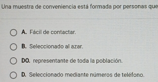 Una muestra de conveniencia está formada por personas que
A. Fácil de contactar.
B. Seleccionado al azar.
DO. representante de toda la población.
D. Seleccionado mediante números de teléfono.