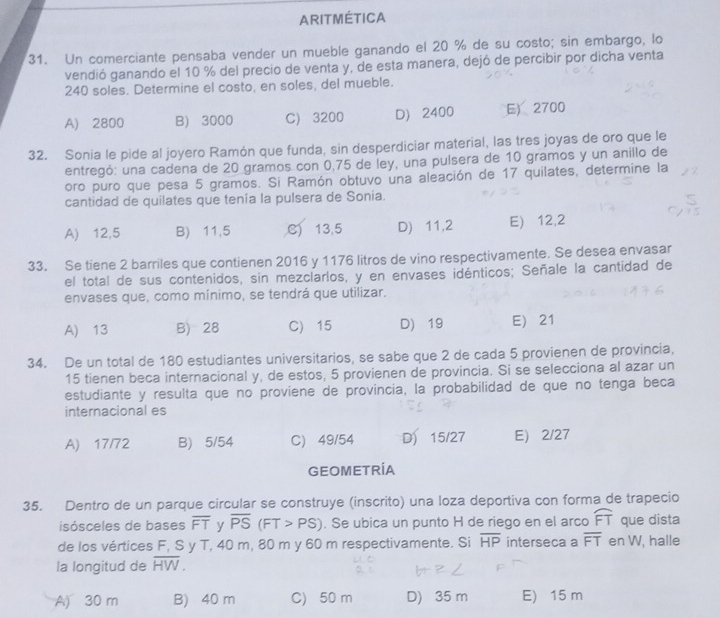 ARITMÉTICA
31. Un comerciante pensaba vender un mueble ganando el 20 % de su costo; sin embargo, lo
vendió ganando el 10 % del precio de venta y, de esta manera, dejó de percibir por dicha venta
240 soles. Determine el costo, en soles, del mueble.
A) 2800 B) 3000 C) 3200 D) 2400 E2700
32. Sonia le pide al joyero Ramón que funda, sin desperdiciar material, las tres joyas de oro que le
entregó: una cadena de 20 gramos con 0,75 de ley, una pulsera de 10 gramos y un anillo de
oro puro que pesa 5 gramos. Si Ramón obtuvo una aleación de 17 quilates, determine la
cantidad de quilates que tenía la pulsera de Sonia.
A) 12,5 B) 11,5 C) 13,5 D) 11,2 E) 12,2
33. Se tiene 2 barriles que contienen 2016 y 1176 litros de vino respectivamente. Se desea envasar
el total de sus contenidos, sin mezclarlos, y en envases idénticos; Señale la cantidad de
envases que, como mínimo, se tendrá que utilizar.
A) 13 B) 28 C) 15 D) 19 E 21
34. De un total de 180 estudiantes universitarios, se sabe que 2 de cada 5 provienen de provincia,
15 tienen beca internacional y, de estos, 5 provienen de provincia. Si se selecciona al azar un
estudiante y resulta que no proviene de provincia, la probabilidad de que no tenga beca
internacional es
A) 17/72 B) 5/54 C) 49/54 D 15/27 E 2/27
GEOMETRÍA
35. Dentro de un parque circular se construye (inscrito) una loza deportiva con forma de trapecio
isósceles de bases overline FT y overline PS(FT>PS). Se ubica un punto H de riego en el arco widehat FT que dista
de los vértices F, S y T, 40 m, 80 m y 60 m respectivamente. Si overline HP interseca a overline FT en W, halle
la longitud de overline HW.
A) 30 m B) 40 m C) 50 m D) 35 m E) 15 m