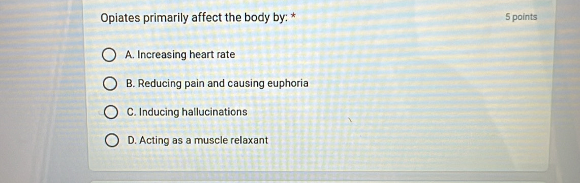 Opiates primarily affect the body by: * 5 points
A. Increasing heart rate
B. Reducing pain and causing euphoria
C. Inducing hallucinations
D. Acting as a muscle relaxant