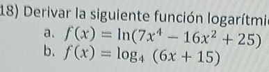 Derivar la siguiente función logarítmi 
a. f(x)=ln (7x^4-16x^2+25)
b. f(x)=log _4(6x+15)