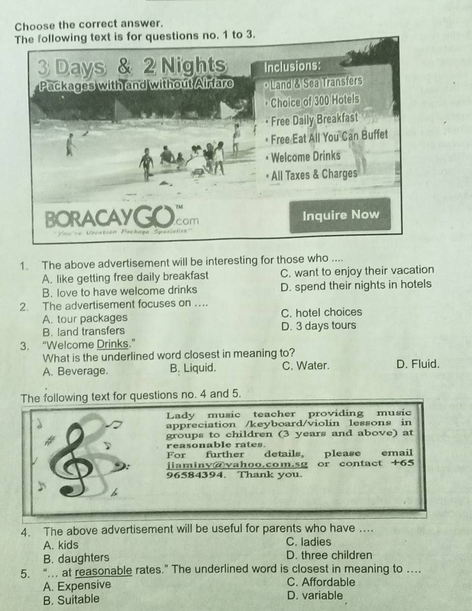 Choose the correct answer.
1. The above advertisement will be interesting for those who ....
A. like getting free daily breakfast C. want to enjoy their vacation
B. love to have welcome drinks D. spend their nights in hotels
2. The advertisement focuses on ….
A. tour packages C. hotel choices
B. land transfers D. 3 days tours
3. “Welcome Drinks.”
What is the underlined word closest in meaning to?
A. Beverage. B. Liquid. C. Water. D. Fluid.
The following text for questions no. 4 and 5.
Lady music teacher providing music
appreciation /keyboard/violin lessons in
groups to children (3 years and above) at
reasonable rates.
For further details please email
jiaminy@vahoo.com.sg or contact +65
96584394. Thank you.
4. The above advertisement will be useful for parents who have ....
A. kids C. ladies
B. daughters D. three children
5. “. at reasonable rates.” The underlined word is closest in meaning to …
A. Expensive C. Affordable
B. Suitable
D. variable