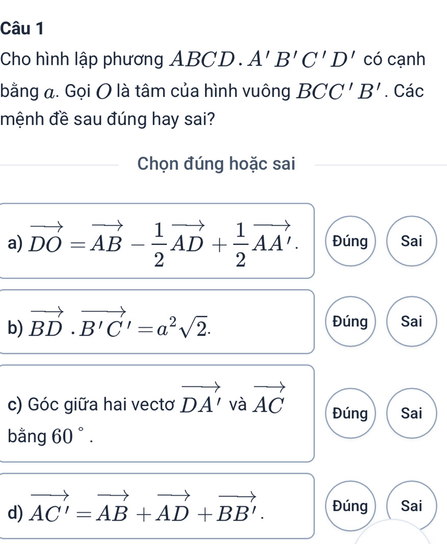 Cho hình lập phương A ABCD. A'B'C'D' có cạnh
bằng a. Gọi O là tâm của hình vuông BCC'B'. Các
mệnh đề sau đúng hay sai?
Chọn đúng hoặc sai
a) vector DO=vector AB- 1/2 vector AD+ 1/2 vector AA'. Đúng Sai
b) vector BD· vector B'C'=a^2sqrt(2).
Đúng Sai
c) Góc giữa hai vectơ vector DA' và vector AC Đúng Sai
bằng 60°. 
d) vector AC'=vector AB+vector AD+vector BB'. 
Đúng Sai