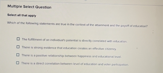 Multiple Select Question
Select all that apply
Which of the following statements are true in the context of the attainment and the payoff of education?
The fulfillment of an individual's potential is directly correlated with education.
There is strong evidence that education creates an effective citizenry.
There is a positive relationship between happiness and educational level.
There is a direct correlation between level of education and voter participation.