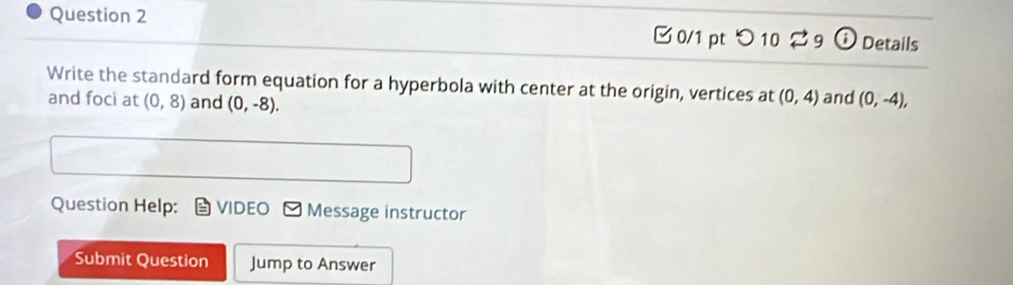 つ 10 9 Details 
Write the standard form equation for a hyperbola with center at the origin, vertices at (0,4) and (0,-4), 
and foci at (0,8) and (0,-8). 
Question Help: VIDEO Message instructor 
Submit Question Jump to Answer