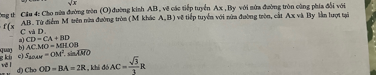 sqrt(x)
Công th Câu 4: Cho nửa đường tròn (O) đường kính AB, vẽ các tiếp tuyến Ax ,By với nửa đường tròn cùng phía đối với
AB. Từ điểm M trên nửa đường tròn (M khác A, B) vẽ tiếp tuyến với nửa đường tròn, cắt Ax và By lần lượt tại
f(x C và D.
a) CD=CA+BD
quay b) AC.MO=MH.OB
g kú c) S_△ OAM=OM^2.sin widehat AMO
vẽ 1 Ch_0OD=BA=2R , khi đó AC= sqrt(3)/3 R
d)