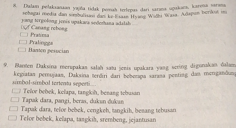 Dalam pelaksanaan yajña tidak pernah terlepas dari sarana upakara, karena sarana
sebagai media dan simbulisasi dari ke-Esaan Hyang Widhi Wasa. Adapun berikut ini
yang tergolong jenis upakara sederhana adalah ….
Canang rebong
Pratima
Pralingga
Banten pesucian
9. Banten Daksina merupakan salah satu jenis upakara yang sering digunakan dalam
kegiatan pemujaan, Daksina terdiri dari beberapa sarana penting dan mengandung
simbol-simbol tertentu seperti…
Telor bebek, kelapa, tangkih, benang tebusan
Tapak dara, pangi, beras, dukun dukun
Tapak dara, telor bebek, cengkeh, tangkih, benang tebusan
Telor bebek, kelapa, tangkih, srembeng, jejantusan