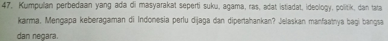 Kumpulan perbedaan yang ada di masyarakat seperti suku, agama, ras, adat istiadat, ideology, politik, dan tata 
karma. Mengapa keberagaman di Indonesia perlu dijaga dan dipertahankan? Jelaskan manfaatnya bagi bangsa 
dan negara.