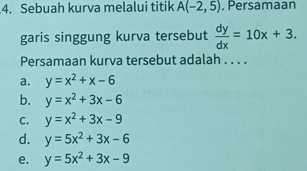 Sebuah kurva melalui titik A(-2,5). Persamaan
garis singgung kurva tersebut  dy/dx =10x+3. 
Persamaan kurva tersebut adalah . . . .
a. y=x^2+x-6
b. y=x^2+3x-6
C. y=x^2+3x-9
d. y=5x^2+3x-6
e. y=5x^2+3x-9