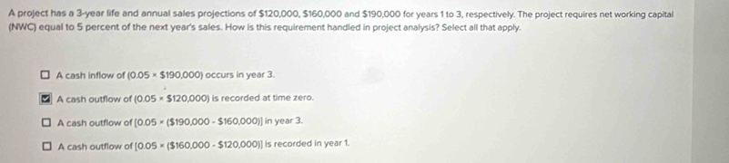 A project has a 3-year life and annual sales projections of $120,000, $160,000 and $190,000 for years 1 to 3, respectively. The project requires net working capital
(NWC) equal to 5 percent of the next year's sales. How is this requirement handled in project analysis? Select all that apply.
A cash inflow of (0.05* $190,000) occurs in year 3.
A cash outflow of (0.05* $120,000) is recorded at time zero.
A cash outflow of [0.05* ($190,000-$160,000)]in ar3
A cash outflow of [0.05* ($160,000-$120,000)] 1: recorded in year 1.