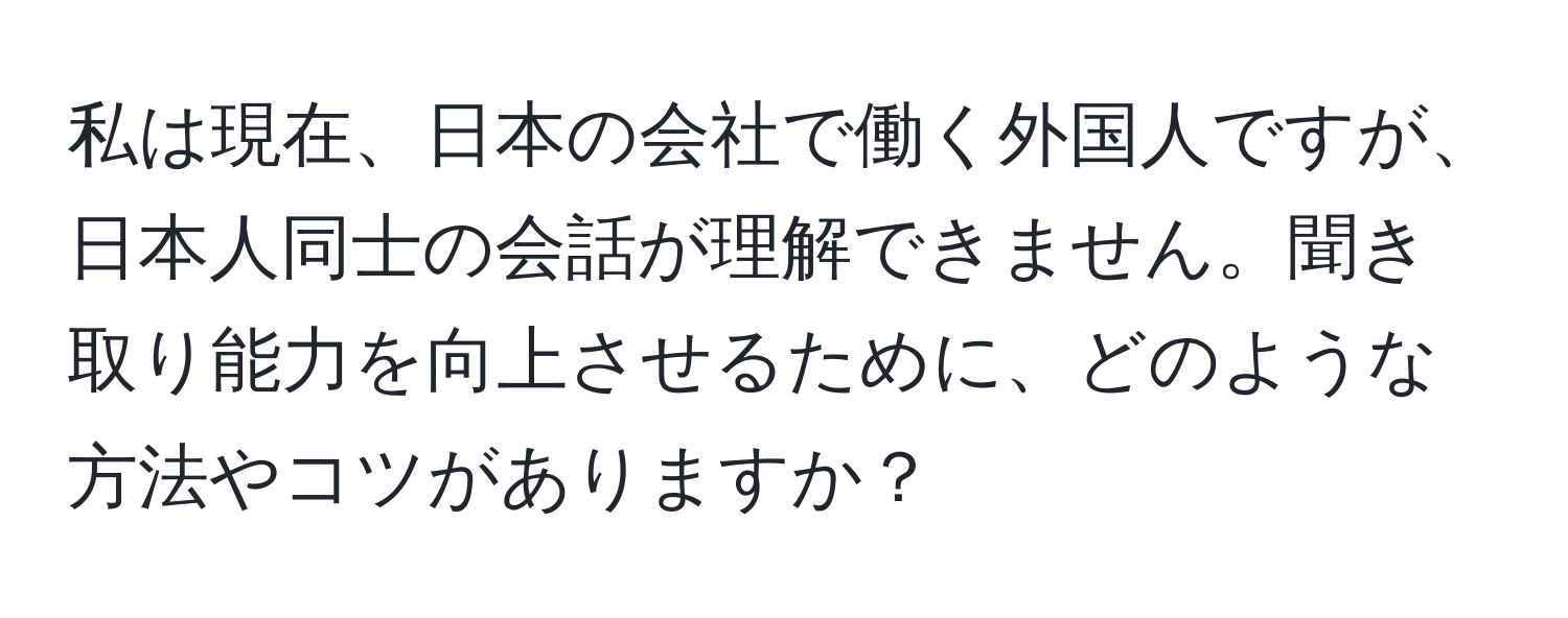 私は現在、日本の会社で働く外国人ですが、日本人同士の会話が理解できません。聞き取り能力を向上させるために、どのような方法やコツがありますか？