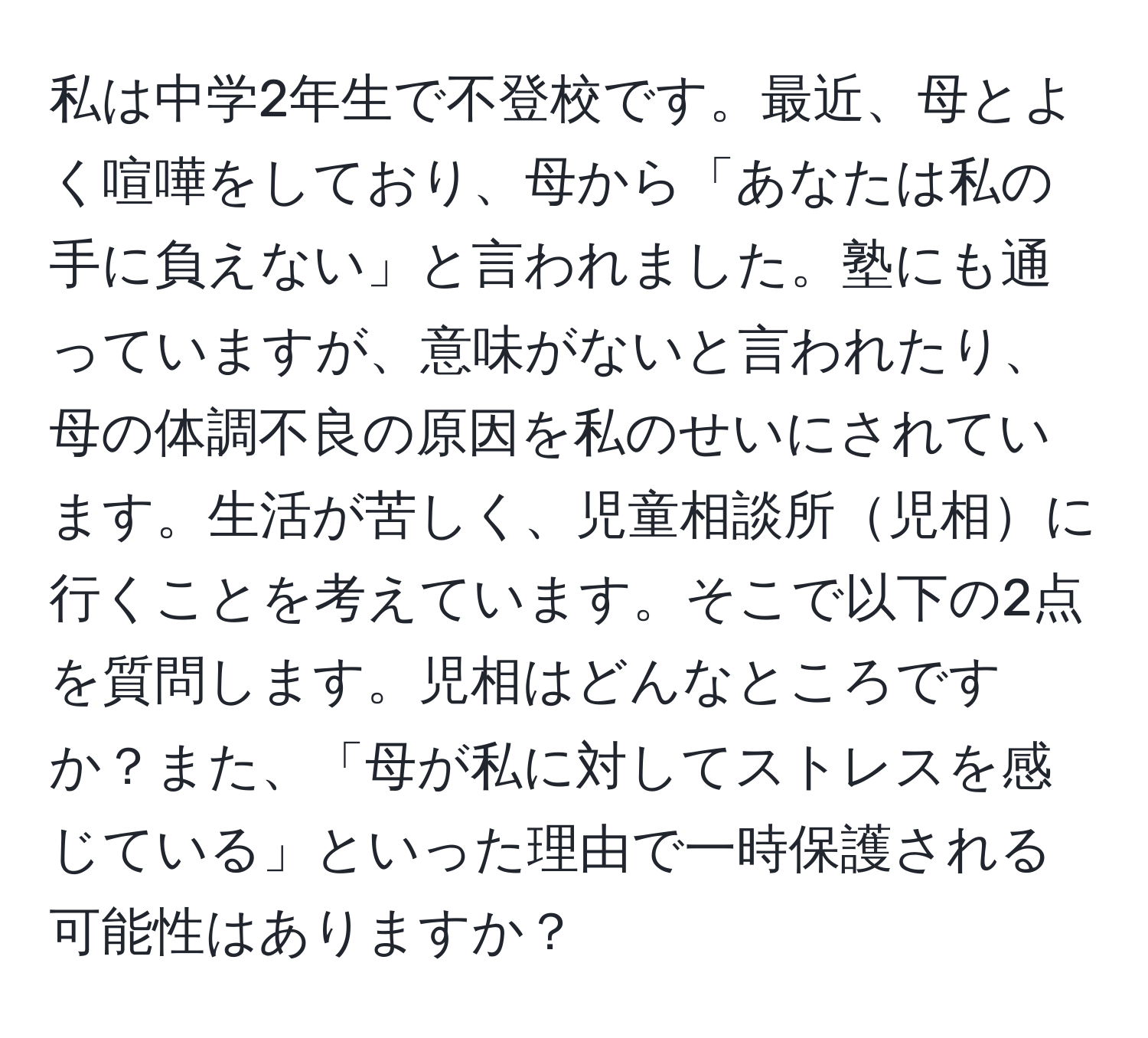 私は中学2年生で不登校です。最近、母とよく喧嘩をしており、母から「あなたは私の手に負えない」と言われました。塾にも通っていますが、意味がないと言われたり、母の体調不良の原因を私のせいにされています。生活が苦しく、児童相談所児相に行くことを考えています。そこで以下の2点を質問します。児相はどんなところですか？また、「母が私に対してストレスを感じている」といった理由で一時保護される可能性はありますか？