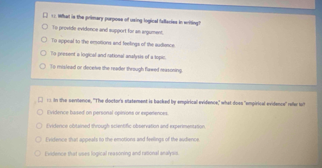 What is the primary purpose of using logical fallacies in writing?
To provide evidence and support for an argument.
To appeal to the emotions and feelings of the audience.
To present a logical and rational analysis of a topic.
To mislead or deceive the reader through flawed reasoning.
:3. In the sentence, "The doctor's statement is backed by empirical evidence," what does "empirical evidence" refer to?
Evidence based on personal opinions or experiences.
Evidence obtained through scientific observation and experimentation.
Evidence that appeals to the emotions and feelings of the audience.
Evidence that uses logical reasoning and rational analysis.