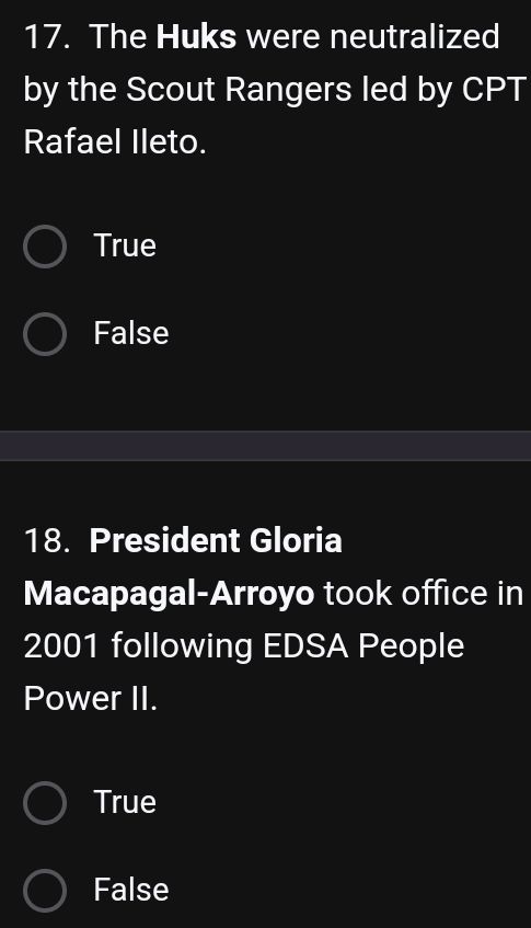 The Huks were neutralized
by the Scout Rangers led by CPT
Rafael Ileto.
True
False
18. President Gloria
Macapagal-Arroyo took office in
2001 following EDSA People
Power II.
True
False