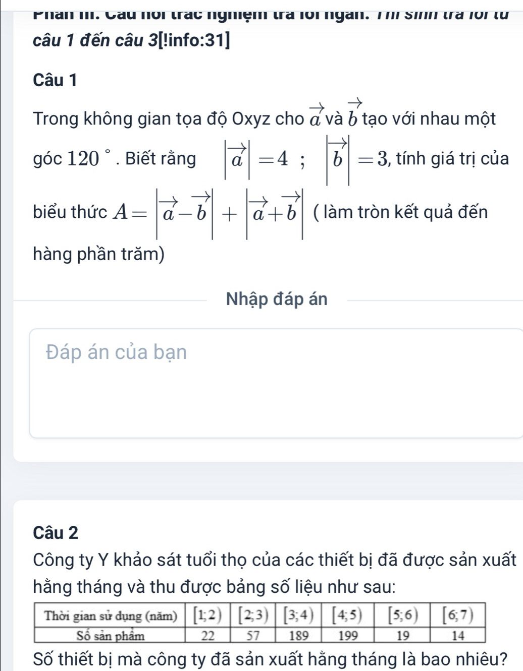 Phân m. Cầu nói trác nghiệm trà lôi ngàn. Thí Sinh trà 1oi từ
câu 1 đến câu 3[!info:31]
Câu 1
Trong không gian tọa độ Oxyz cho vector avavector b tạo với nhau một
góc 120°. Biết rằng |vector a|=4;|vector b|=3 , tính giá trị của
biểu thức A=|vector a-vector b|+|vector a+vector b| ( làm tròn kết quả đến
hàng phần trăm)
Nhập đáp án
Đáp án của bạn
Câu 2
Công ty Y khảo sát tuổi thọ của các thiết bị đã được sản xuất
hằng tháng và thu được bảng số liệu như sau:
Số thiết bị mà công ty đã sản xuất hằng tháng là bao nhiêu?