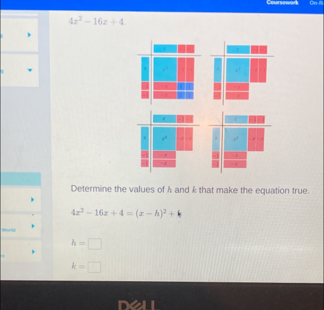 Coursework On-Ri
4x^2-16x+4.
x^2
-t
r
r - 1 r
r x^2 -2 - 1' x^2 z
-1 - r - z
-1 -2'
Determine the values of h and k that make the equation true.
4x^2-16x+4=(x-h)^2+k
World
h=□
k=□