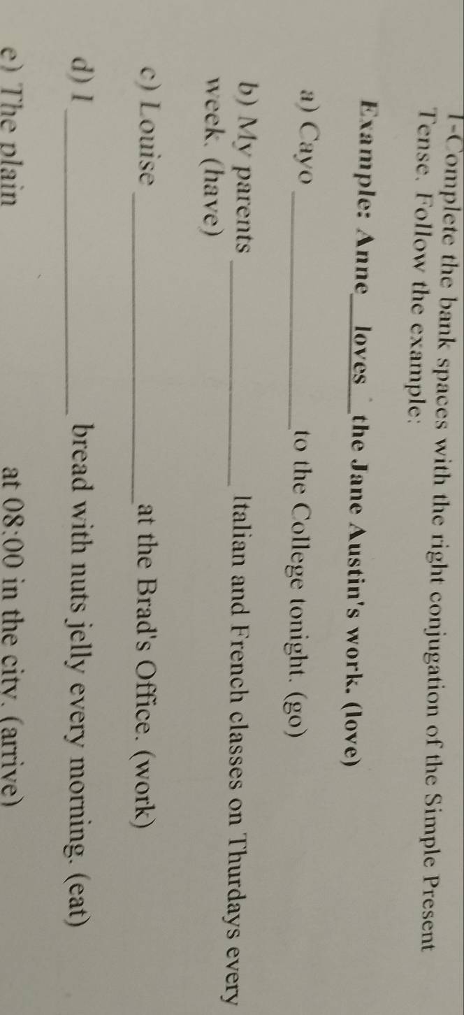 l-Complete the bank spaces with the right conjugation of the Simple Present 
Tense. Follow the example: 
Example: Anne__loves the Jane Austin's work. (love) 
a) Cayo _to the College tonight. (go) 
b) My parents _Italian and French classes on Thurdays every 
week. (have) 
c) Louise_ at the Brad's Office. (work) 
d) I_ bread with nuts jelly every morning. (eat) 
e) The plain at 08:00 in the citv. (arrive)