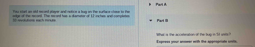 You start an old record player and notice a bug on the surface close to the 
edge of the record. The record has a diameter of 12 inches and completes
33 revolutions each minute. Part B 
What is the acceleration of the bug in SI units? 
Express your answer with the appropriate units.