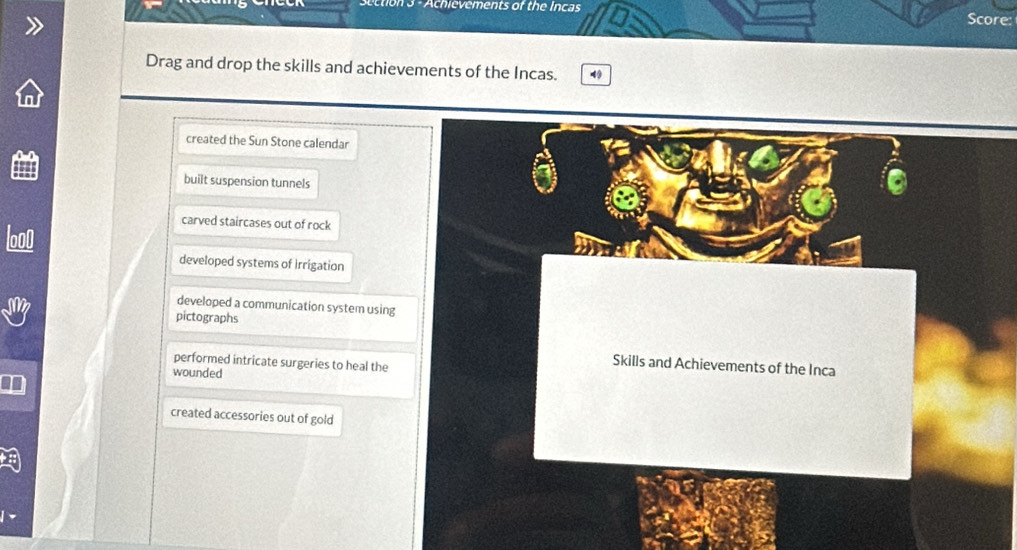 Achievements of the Incas
Score:
Drag and drop the skills and achievements of the Incas.
created the Sun Stone calendar
built suspension tunnels
carved staircases out of rock
developed systems of Irrigation
developed a communication system using
pictographs
performed intricate surgeries to heal the
Skills and Achievements of the Inca
wounded
created accessories out of gold