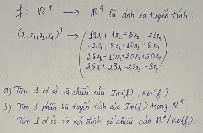 1R^9to IR^9 Rā anh xa tuyen tinh:
(x_1,x_2,x_3,x_4)^T =beginpmatrix 12x_1+1x_2x_5+5x_3+8x_4 -2x_1+3x_2+60x_3+8x_4 36x_1+10x_2+25x_3-3x_4 25x_1-25x_2-3x_4endpmatrix 
a) Tīn 1 có sǒ vá chuu cuà Im(f), KG(f)
b) Tim I phan bù tuyùn tinb cia Im(f) Hlong R^9
Tim I ca sò vā xá duin sòchui cug M9/ ke. (f)