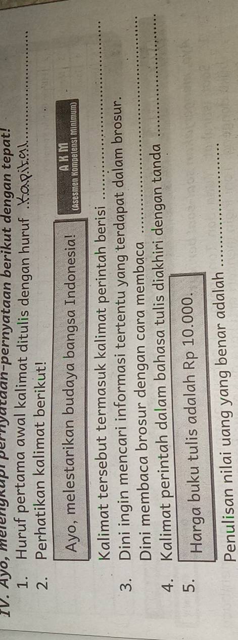 Ayo, melengkapi pernyataan-pernyataan berikut dengan tepat! 
1. Huruf pertama awal kalimat ditulis dengan huruf__ 
2. Perhatikan kalimat berikut! 
AKM 
Ayo, melestarikan budaya bangsa Indonesia! (Asesmen Kömpetensi Minimum) 
Kalimat tersebut termasuk kalimat perintah berisi_ 
3. Dini ingin mencari informasi tertentu yang terdapat dalam brosur. 
Dini membaca brosur dengan cara membaca 
_ 
4. Kalimat perintah dalam bahasa tulis diakhiri dengan tanda_ 
5. Harga buku tulis adalah Rp 10.000. 
Penulisan nilai uang yang benar adalah_