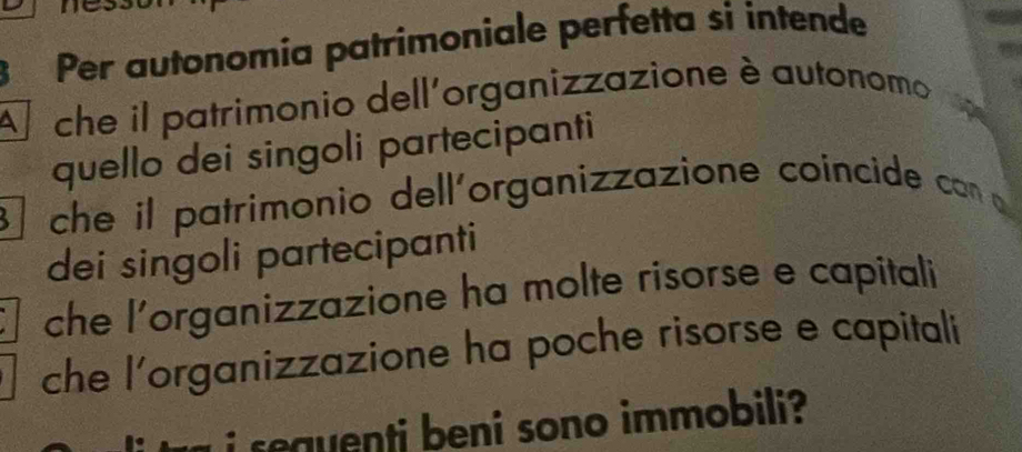 Per autonomía patrimoniale perfetta si intende
A che il patrimonio dell'organizzazione è autonomo
quello dei singoli partecipanti
che il patrimonio dell'organizzazione coincide con o
dei singoli partecipanti
che l'organizzazione ha molte risorse e capitali
che l’organizzazione ha poche risorse e capitali
i sequenti beni sono immobili ?