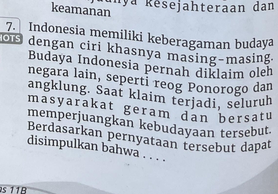 anya Resejahteraan dan 
keamanan 
7. Indonesia memiliki keberagaman budaya 
o dengan ciri khasnya masing-masing. 
Budaya Indonesia pernah diklaim oleh 
negara lain, seperti reog Ponorogo dan 
angklung. Saat klaim terjadi, seluruh 
masyarakat geram dan bersatu 
memperjuangkan kebudayaan tersebut. 
Berdasarkan pernyataan tersebut dapat 
disimpulkan bahwa . . . . 
s 11B