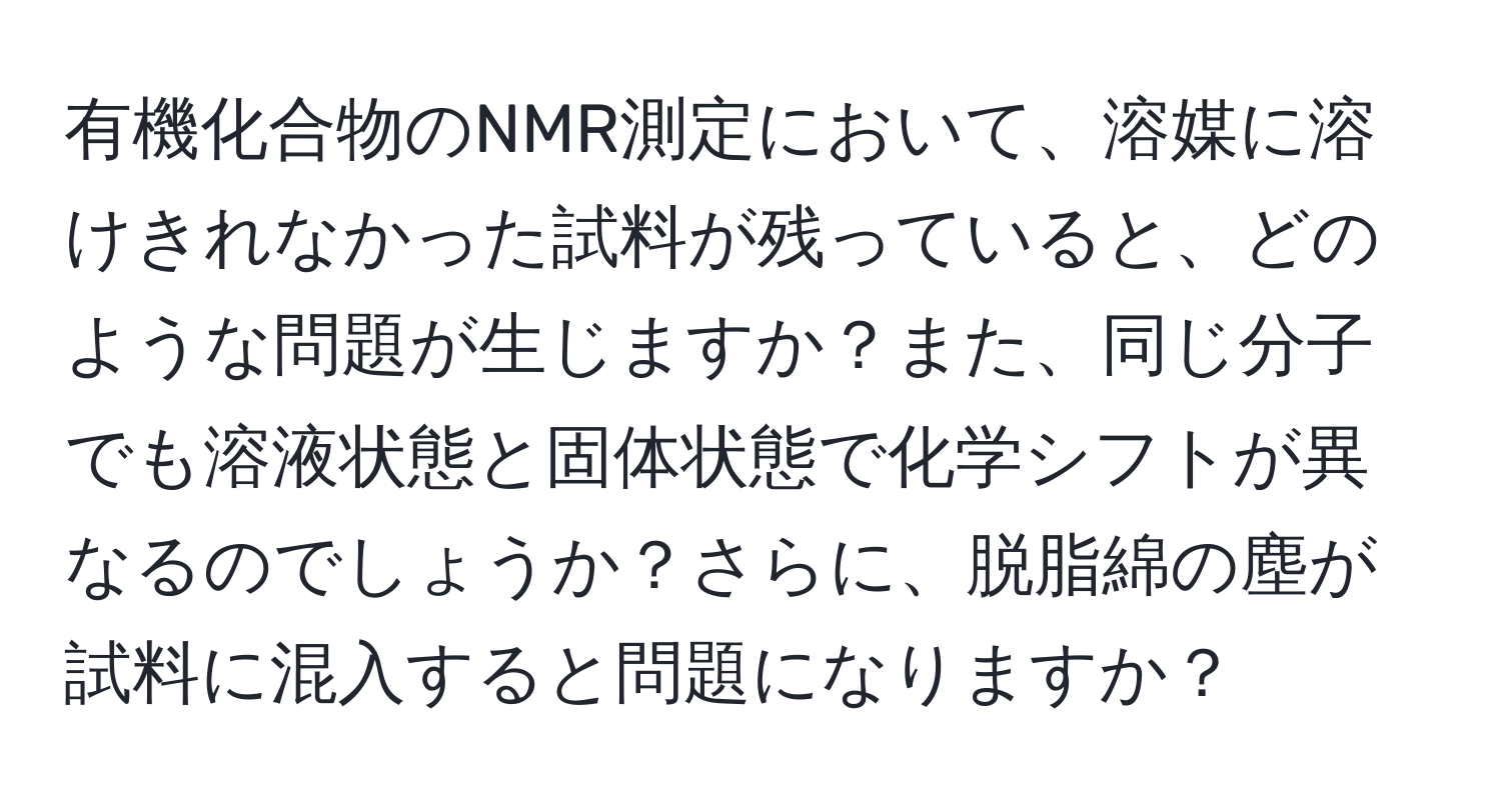 有機化合物のNMR測定において、溶媒に溶けきれなかった試料が残っていると、どのような問題が生じますか？また、同じ分子でも溶液状態と固体状態で化学シフトが異なるのでしょうか？さらに、脱脂綿の塵が試料に混入すると問題になりますか？