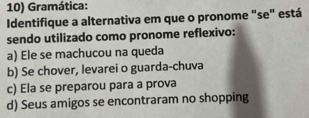 Gramática:
Identifique a alternativa em que o pronome "se" está
sendo utilizado como pronome reflexivo:
a) Ele se machucou na queda
b) Se chover, levarei o guarda-chuva
c) Ela se preparou para a prova
d) Seus amigos se encontraram no shopping