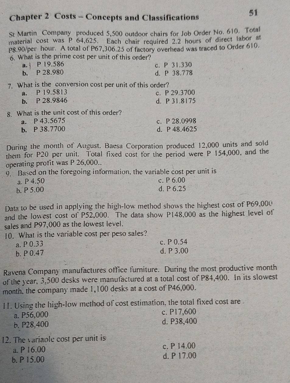 Chapter 2 Costs - Concepts and Classifications
51
St Martin Company produced 5,500 outdoor chairs for Job Order No. 610. Total
material cost was P 64,625. Each chair required 2.2 hours of direct labor at
P8.90/per hour. A total of P67,306.25 of factory overhead was traced to Order 610.
6. What is the prime cost per unit of this order?
a. P 19.586 c. P 31.330
b. P 28.980 d. P 38.778
7. What is the conversion cost per unit of this order?
a. P 19.5813 c. P 29.3700
b. P 28.9846 d. P 31.8175
8. What is the unit cost of this order?
a. P 43.5675 c. P 28.0998
b. P 38.7700 d. P 48.4625
During the month of August. Baesa Corporation produced 12,000 units and sold
them for P20 per unit. Total fixed cost for the period were P 154,000, and the
operating profit was P 26,000..
9. Based on the foregoing information, the variable cost per unit is
a. P 4.50 c. P 6.00
b. P 5.00 d. P 6.25
Data to be used in applying the high-low method shows the highest cost of P69,000
and the lowest cost of P52,000. The data show P148,000 as the highest level of
sales and P97,000 as the lowest level.
10. What is the variable cost per peso sales?
a. P 0.33 c. P 0.54
b. P 0.47 d. P 3.00
Ravena Company manufactures office furniture. During the most productive month
of the year, 3,500 desks were manufactured at a total cost of P84,400. In its slowest
month, the company made 1,100 desks at a cost of P46,000.
11. Using the high-low method of cost estimation, the total fixed cost are .
a. P56,000 c. P17,600
b. P28,400 d. P38,400
12. The variable cost per unit is
a. P 16.00 c. P 14.00
b. P 15.00 d. P 17.00