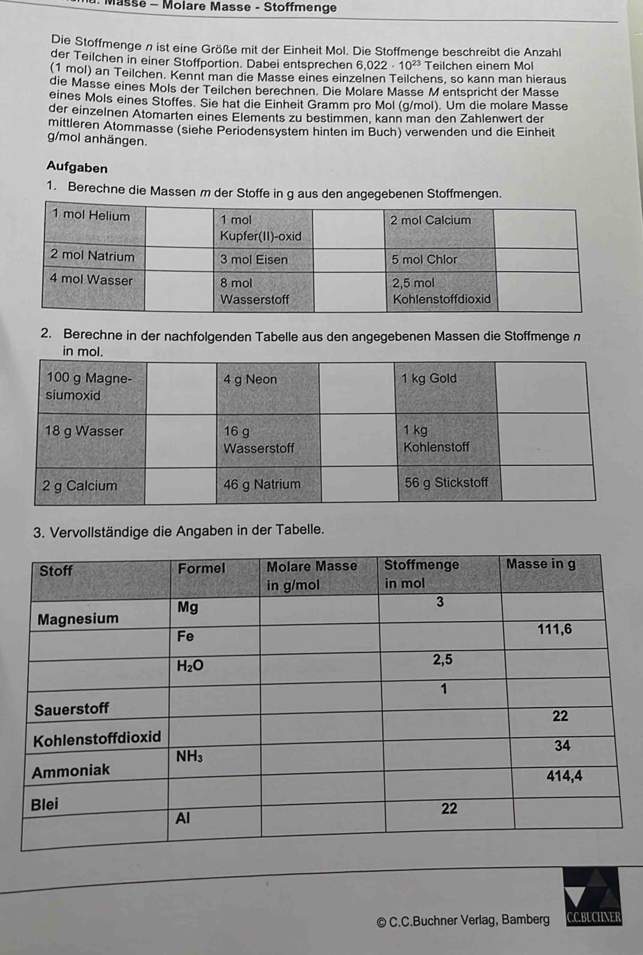 Masse - Molare Masse - Stoffmenge
Die Stoffmenge n ist eine Größe mit der Einheit Mol. Die Stoffmenge beschreibt die Anzahl
der Teilchen in einer Stoffportion. Dabei entsprechen 6,022· 10^(23) Teilchen einem Mol
(1 mol) an Teilchen. Kennt man die Masse eines einzelnen Teilchens, so kann man hieraus
die Masse eines Mols der Teilchen berechnen. Die Molare Masse M entspricht der Masse
eines Mols eines Stoffes. Sie hat die Einheit Gramm pro Mol (g/mol). Um die molare Masse
der einzelnen Atomarten eines Elements zu bestimmen, kann man den Zahlenwert der
mittleren Atommasse (siehe Periodensystem hinten im Buch) verwenden und die Einheit
g/mol anhängen.
Aufgaben
1. Berechne die Massen m der Stoffe in g aus den angegebenen Stoffmengen.
2. Berechne in der nachfolgenden Tabelle aus den angegebenen Massen die Stoffmenge n
3. Vervollständige die Angaben in der Tabelle.
© C.C.Buchner Verlag, Bamberg C.C.BUCHNER