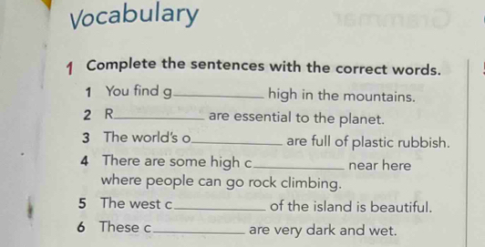 Vocabulary 
1 Complete the sentences with the correct words. 
1 You find g_ high in the mountains. 
2 R_ are essential to the planet. 
3 The world's o_ are full of plastic rubbish. 
4 There are some high c_ near here 
where people can go rock climbing. 
5 The west c_ of the island is beautiful. 
6 These c_ are very dark and wet.