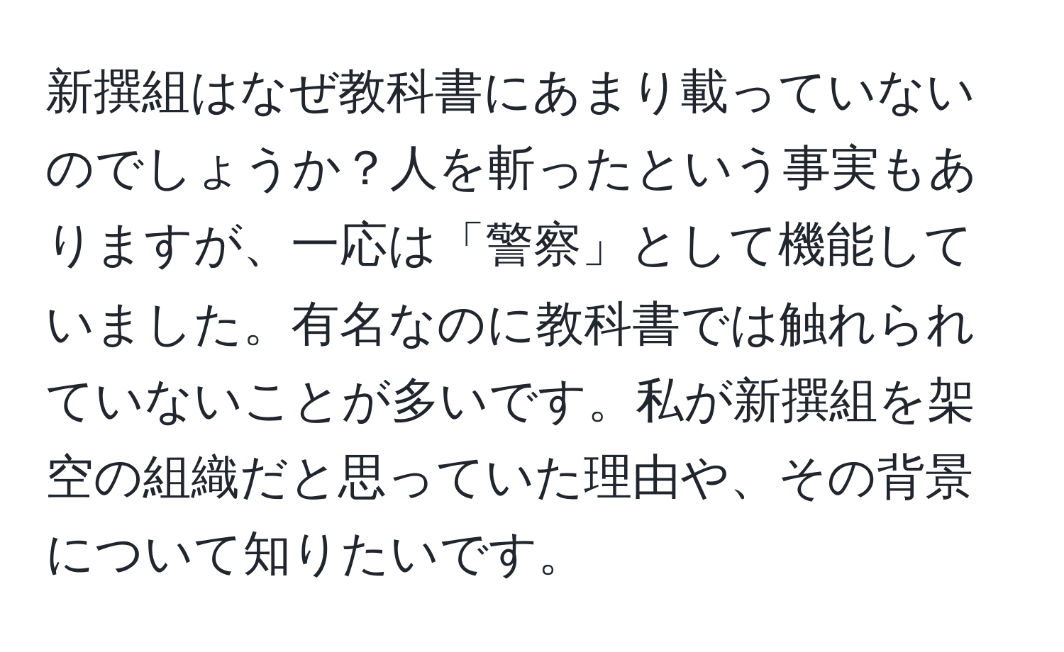 新撰組はなぜ教科書にあまり載っていないのでしょうか？人を斬ったという事実もありますが、一応は「警察」として機能していました。有名なのに教科書では触れられていないことが多いです。私が新撰組を架空の組織だと思っていた理由や、その背景について知りたいです。