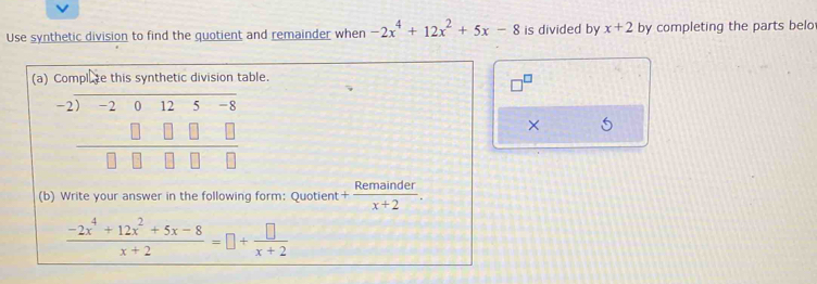 Use synthetic division to find the quotient and remainder when -2x^4+12x^2+5x-8 is divided by x+2 by completing the parts belo
(able.
×
(b) Write your answer in the following form: Quotient + Remainder/x+2 .
 (-2x^4+12x^2+5x-8)/x+2 =□ + □ /x+2 