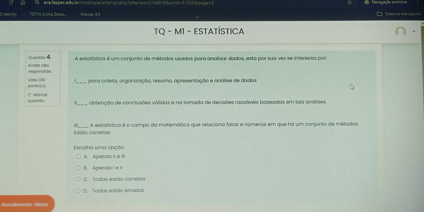 Navegação anónima
S Identity TOTVS (Linha Datas... Mantec 4.0 Todos os marcadores
TQ - M1 - ESTATÍSTICA
Questão 4 A estatística é um conjunto de métodos usados para analisar dados, esta por sua vez se interessa por:
Alnda não
respondida
Vale 1,00 para coleta, organização, resumo, apresentação e análise de dados
ponto(s).
Marcar
questão obtenção de conclusões válidas e na tomada de decisões razoáveis baseadas em tais análises.
III A estatística é o campo da matemática que relaciona fatos e números em que há um conjunto de métodos
Estão corretas:
Escolha uma opção:
A. Apenas II e III
B. Apenas I e II
C. Todas estão corretas
D. Todas estão erradas
Atendimento Aluno