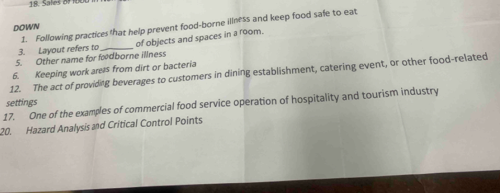 Sales of 18bu
1. Following practices that help prevent food-borne illness and keep food safe to eat 
DOWN 
3. Layout refers to _of objects and spaces in a room. 
5. Other name for fodborne illness 
6. Keeping work areas from dirt or bacteria 
12. The act of providing beverages to customers in dining establishment, catering event, or other food-related 
17. One of the examples of commercial food service operation of hospitality and tourism industry settings 
20. Hazard Analysis and Critical Control Points